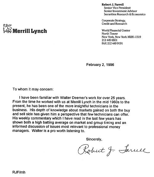 From: Robert J. Farrell, Senior Vice President, Merrill Lynch -- February 2, 1996 -- I have been familiar with Walter Deemer's work for over 25 years.  From the time he worked with us at Merrill Lynch in the mid 1960s to the present, he has been one of the more insightful technicians in the business.  His depth of knowledge about markets gained on both the buy and sell side has given him a perspective that few technicians can offer.  His weekly commentary which I have read in the last few years has shown a both a high batting average on market and group timing and an informed discussion of issues most relevant to professional money managers.  Walter is a pro worth listening to.